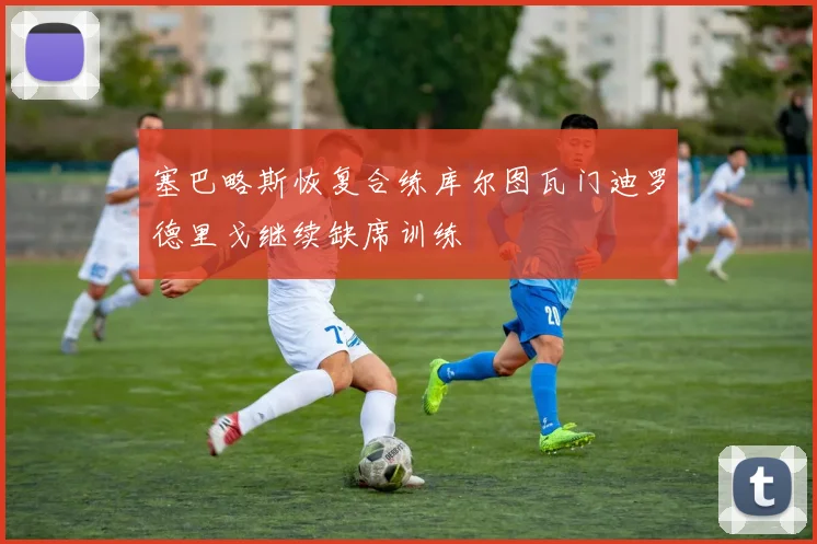 塞巴略斯恢复合练库尔图瓦门迪罗德里戈继续缺席训练