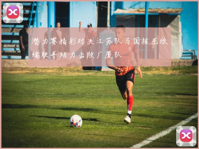 潜力赛精彩对决江苏队马国栋王欣瑞联手助力击败广厦队