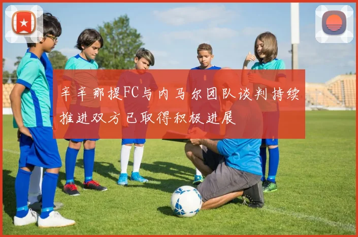 辛辛那提FC与内马尔团队谈判持续推进双方已取得积极进展