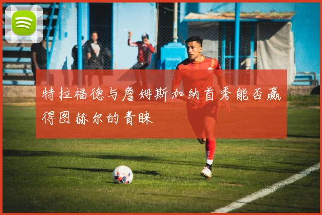 特拉福德与詹姆斯加纳首秀能否赢得图赫尔的青睐