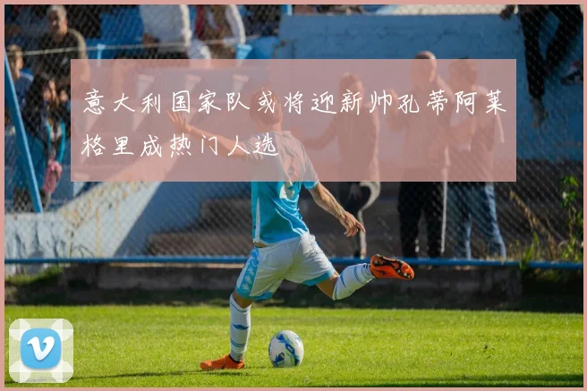 意大利国家队或将迎新帅孔蒂阿莱格里成热门人选