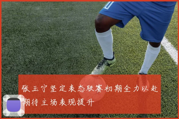 张玉宁坚定表态联赛初期全力以赴期待主场表现提升