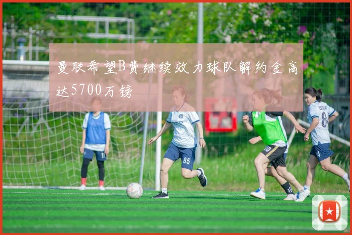 曼联希望B费继续效力球队解约金高达5700万镑