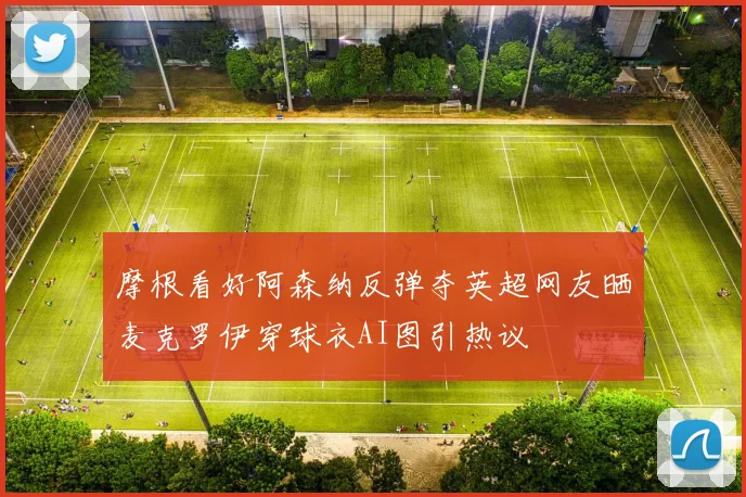 摩根看好阿森纳反弹夺英超网友晒麦克罗伊穿球衣AI图引热议