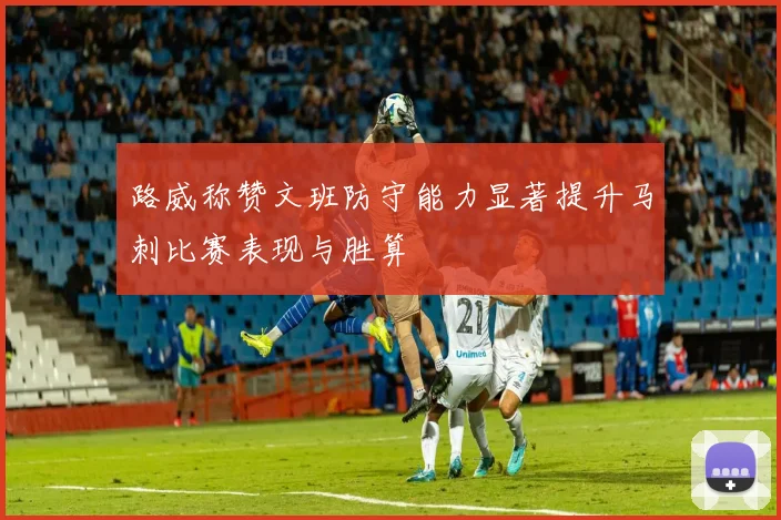 路威称赞文班防守能力显著提升马刺比赛表现与胜算