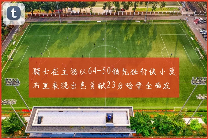 骑士在主场以64-50领先独行侠小莫布里表现出色贡献23分哈登全面发挥助攻6次