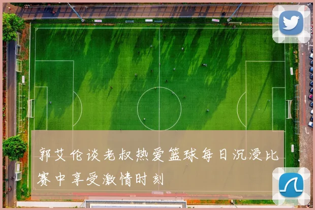 郭艾伦谈老叔热爱篮球每日沉浸比赛中享受激情时刻