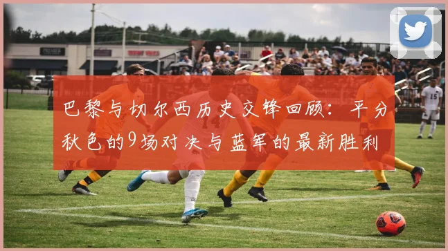 巴黎与切尔西历史交锋回顾：平分秋色的9场对决与蓝军的最新胜利