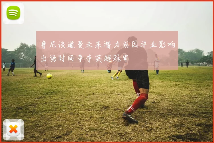 鲁尼谈道曼未来潜力或因学业影响出场时间争夺英超冠军