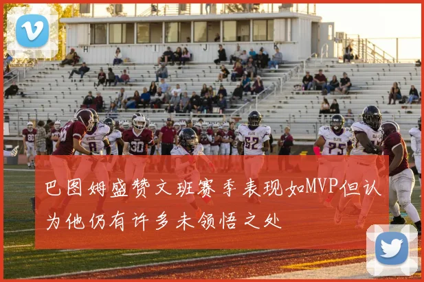 巴图姆盛赞文班赛季表现如MVP但认为他仍有许多未领悟之处