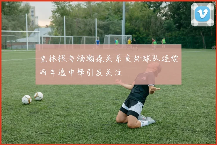 克林根与杨瀚森关系良好球队连续两年选中锋引发关注