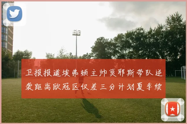 卫报报道埃弗顿主帅莫耶斯带队逆袭距离欧冠区仅差三分计划夏季续约