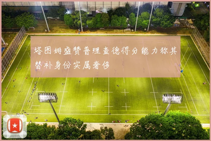 塔图姆盛赞普理查德得分能力称其替补身份实属奢侈