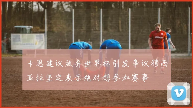 卡恩建议放弃世界杯引发争议穆西亚拉坚定表示绝对想参加赛事