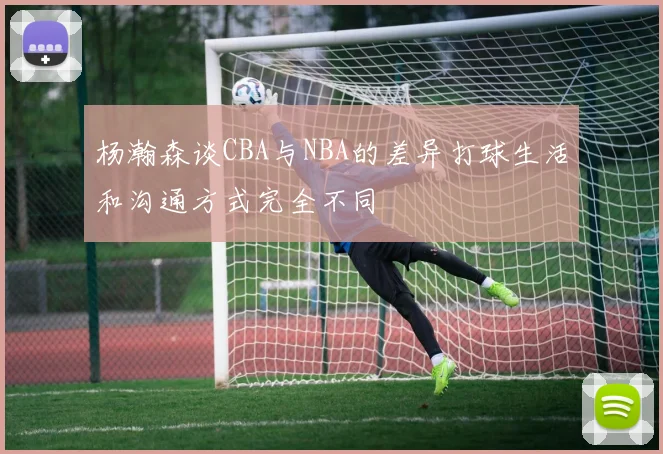 杨瀚森谈CBA与NBA的差异打球生活和沟通方式完全不同