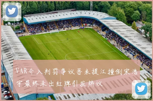 VAR介入判罚争议吾米提江撞倒宋浩宇最终未出红牌引发热议