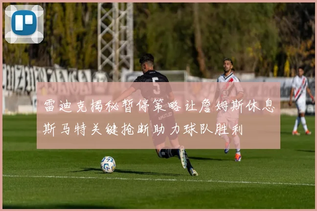 雷迪克揭秘暂停策略让詹姆斯休息斯马特关键抢断助力球队胜利
