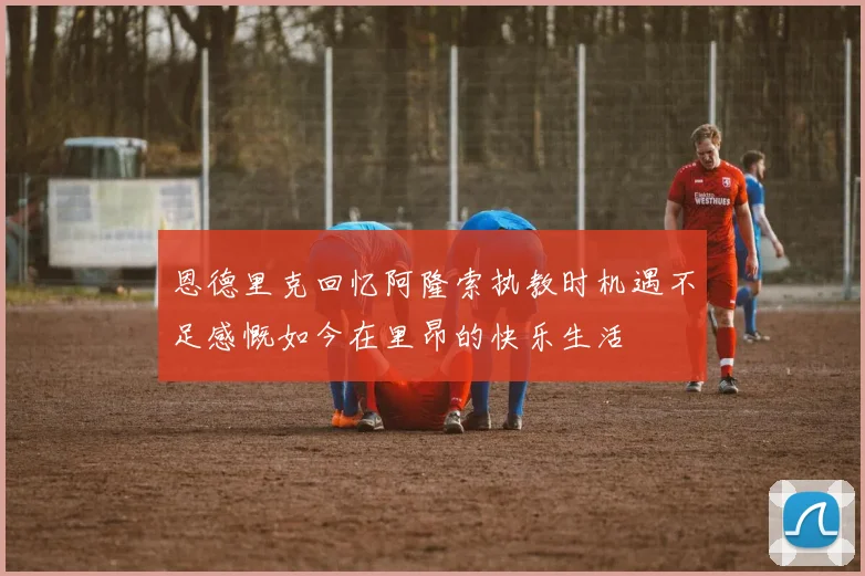 恩德里克回忆阿隆索执教时机遇不足感慨如今在里昂的快乐生活