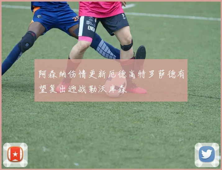 阿森纳伤情更新厄德高特罗萨德有望复出迎战勒沃库森