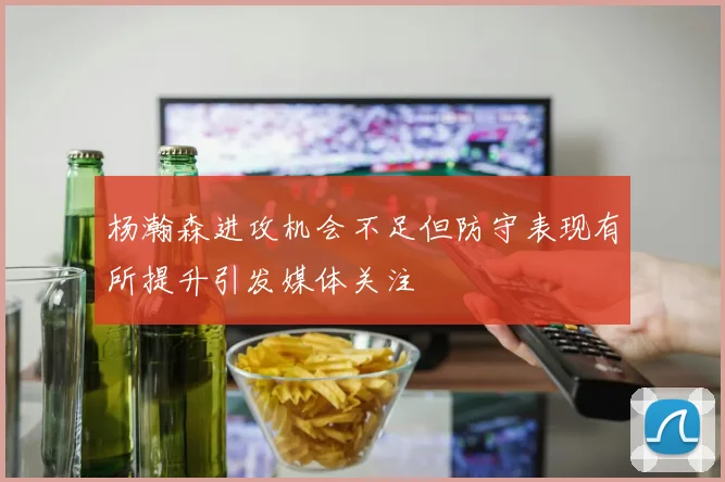 杨瀚森进攻机会不足但防守表现有所提升引发媒体关注