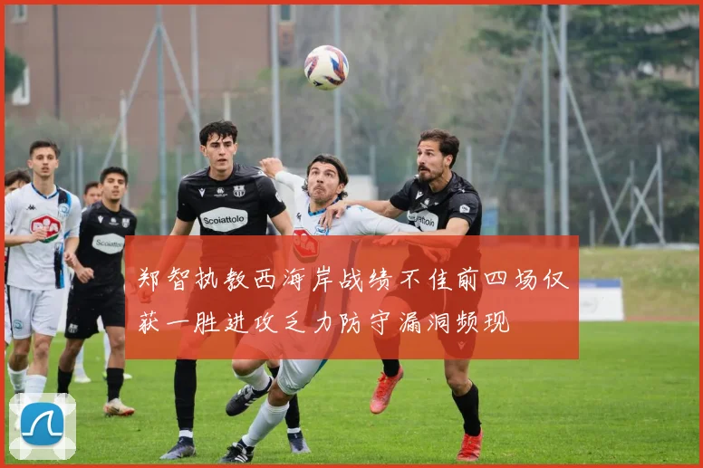 郑智执教西海岸战绩不佳前四场仅获一胜进攻乏力防守漏洞频现